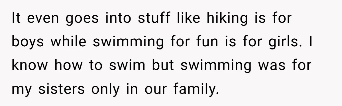 He Wanted a Brother. His Parents Called Him a “Psychopath” for It. It even goes into stuff like hiking is for boys while swimming for fun is for girls. I know how to swim but swimming was for my sisters only in...