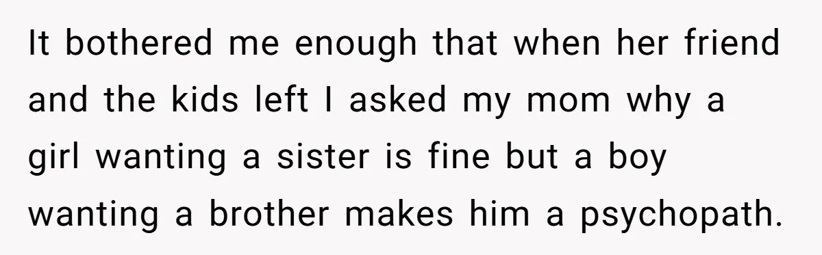 He Wanted a Brother. His Parents Called Him a “Psychopath” for It. It bothered me enough that when her friend and the kids left I asked my mom why a girl wanting a sister is fine but a boy wanting a brother...