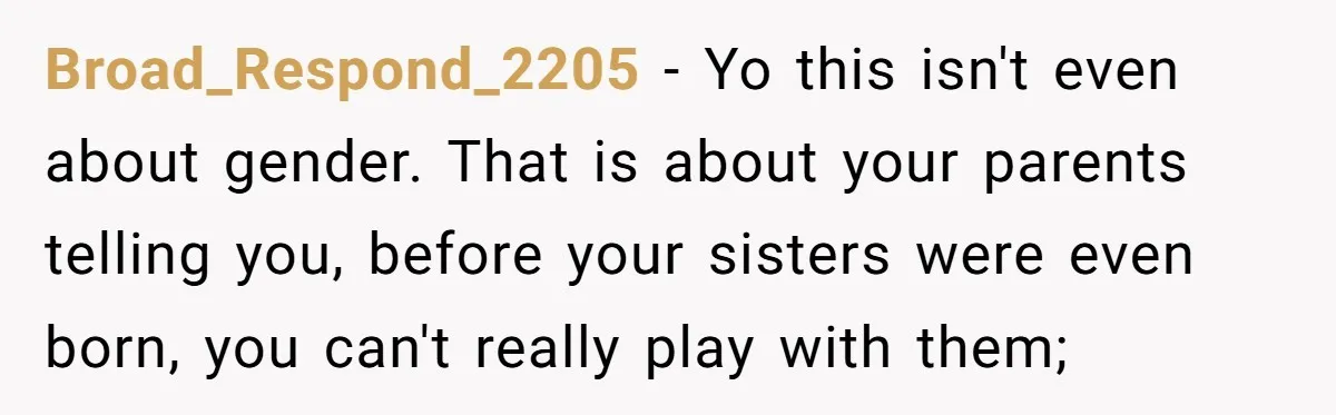 He Wanted a Brother. His Parents Called Him a “Psychopath” for It. Broad_Respond_2205 − Yo this isn't even about gender. That is about your parents telling you, before your sisters were even born, you can't really play with them;