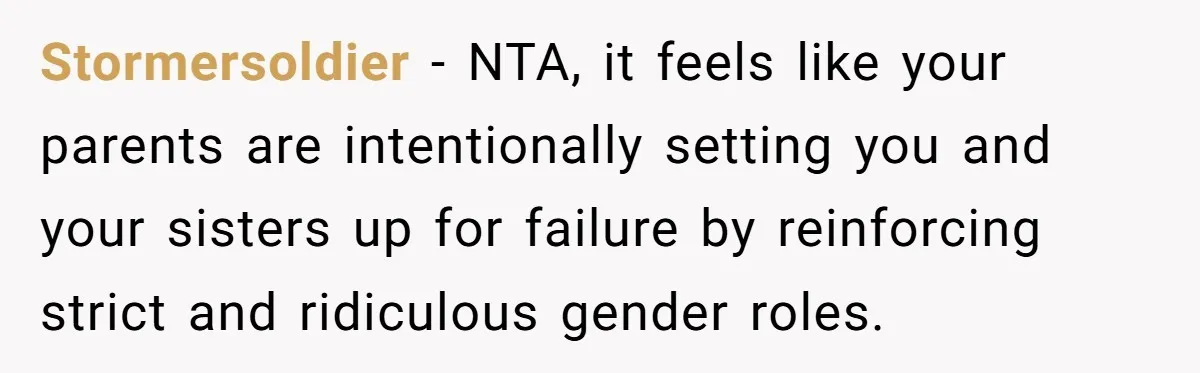 He Wanted a Brother. His Parents Called Him a “Psychopath” for It. Stormersoldier − NTA, it feels like your parents are intentionally setting you and your sisters up for failure by reinforcing strict and ridiculous gender roles.