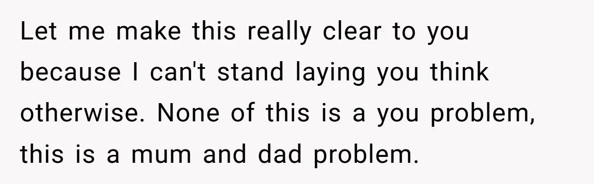 He Wanted a Brother. His Parents Called Him a “Psychopath” for It. Let me make this really clear to you because I can't stand laying you think otherwise. None of this is a you problem, this is a mum and dad problem.