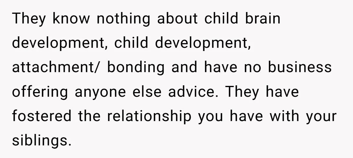 He Wanted a Brother. His Parents Called Him a “Psychopath” for It. They know nothing about child brain development, child development, attachment/ bonding and have no business offering anyone else advice. They have fostered the relationship you have with your siblings.
