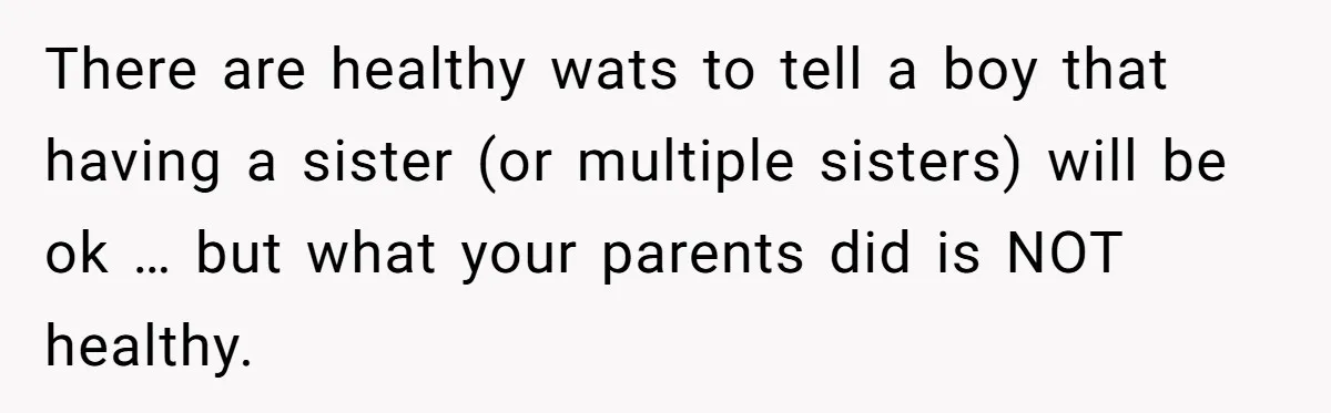 He Wanted a Brother. His Parents Called Him a “Psychopath” for It. There are healthy wats to tell a boy that having a sister (or multiple sisters) will be ok … but what your parents did is NOT healthy.