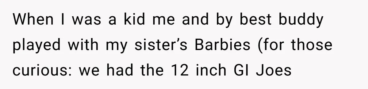 He Wanted a Brother. His Parents Called Him a “Psychopath” for It. When I was a kid me and by best buddy played with my sister’s Barbies (for those curious: we had the 12 inch GI Joes