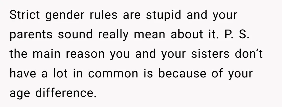 He Wanted a Brother. His Parents Called Him a “Psychopath” for It. Strict gender rules are stupid and your parents sound really mean about it. P. S. the main reason you and your sisters don’t have a lot in common is because...