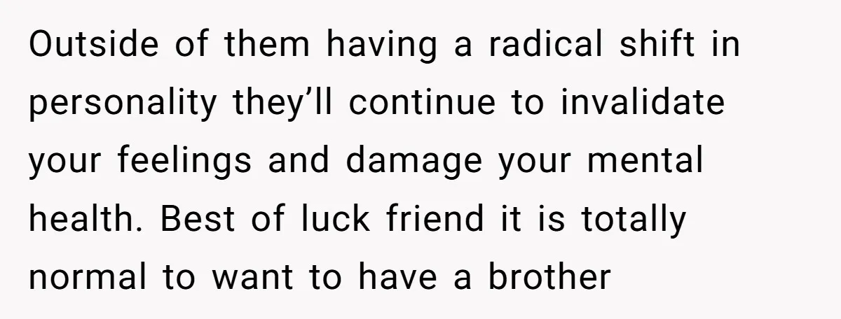 He Wanted a Brother. His Parents Called Him a “Psychopath” for It. Outside of them having a radical shift in personality they’ll continue to invalidate your feelings and damage your mental health. Best of luck friend it is totally normal to want...