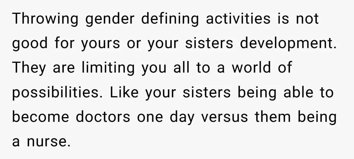 He Wanted a Brother. His Parents Called Him a “Psychopath” for It. Throwing gender defining activities is not good for yours or your sisters development. They are limiting you all to a world of possibilities. Like your sisters being able to become...