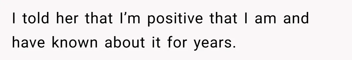 I told her that I’m positive that I am and have known about it for years.