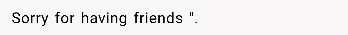 Sorry for having friends ".