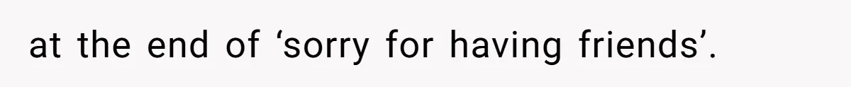 at the end of ‘sorry for having friends’.