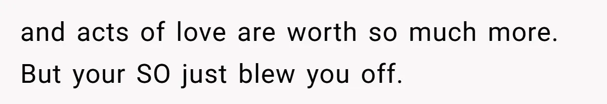 and acts of love are worth so much more. But your SO just blew you off.