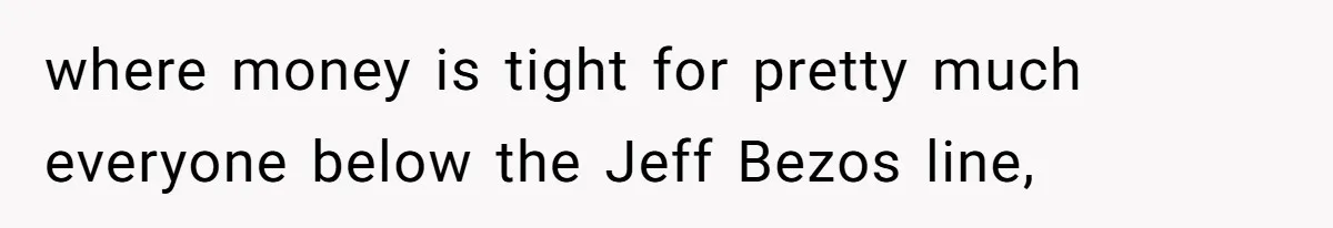 where money is tight for pretty much everyone below the Jeff Bezos line,