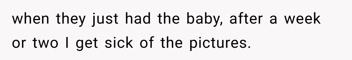 Woman Outraged After Longtime Friend Admits He Is Not Interested In Seeing Her Child Constantly when they just had the baby, after a week or two I get sick of the pictures.