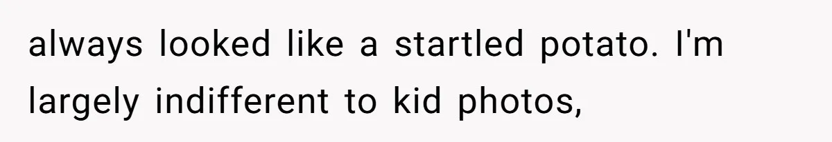 Woman Outraged After Longtime Friend Admits He Is Not Interested In Seeing Her Child Constantly always looked like a startled potato. I'm largely indifferent to kid photos,
