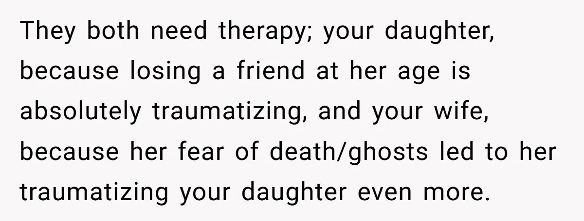 Man Says His Wife Should Have Taken Their Daughter To The Funeral, Now His Mom Is Getting Involved They both need therapy; your daughter, because losing a friend at her age is absolutely traumatizing, and your wife, because her fear of death/ghosts led to her traumatizing your daughter...