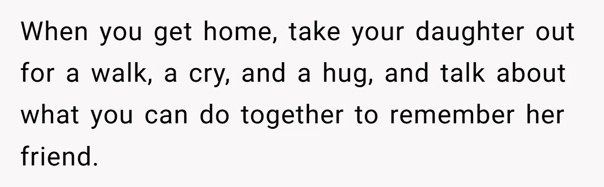 Man Says His Wife Should Have Taken Their Daughter To The Funeral, Now His Mom Is Getting Involved When you get home, take your daughter out for a walk, a cry, and a hug, and talk about what you can do together to remember her friend.