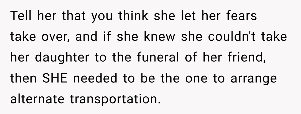 Man Says His Wife Should Have Taken Their Daughter To The Funeral, Now His Mom Is Getting Involved Tell her that you think she let her fears take over, and if she knew she couldn't take her daughter to the funeral of her friend, then SHE needed to...