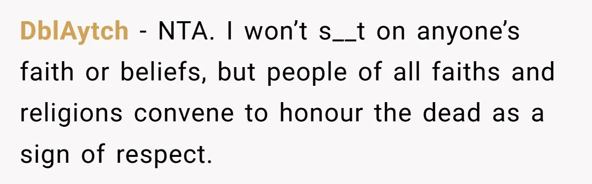 Man Says His Wife Should Have Taken Their Daughter To The Funeral, Now His Mom Is Getting Involved DblAytch − NTA. I won’t s__t on anyone’s faith or beliefs, but people of all faiths and religions convene to honour the dead as a sign of respect.