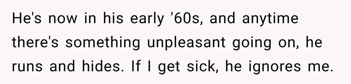 Man Says His Wife Should Have Taken Their Daughter To The Funeral, Now His Mom Is Getting Involved He's now in his early '60s, and anytime there's something unpleasant going on, he runs and hides. If I get sick, he ignores me.