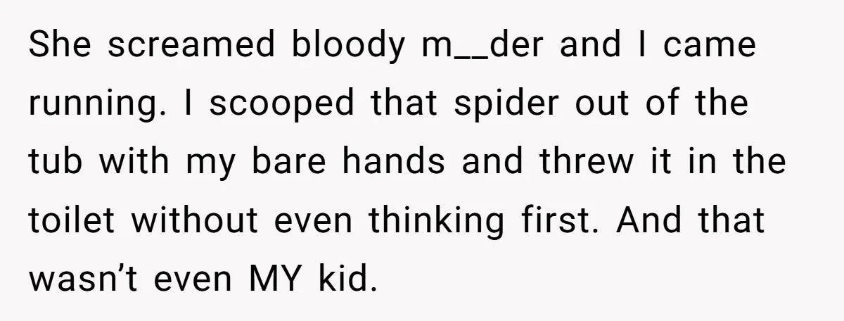 Man Says His Wife Should Have Taken Their Daughter To The Funeral, Now His Mom Is Getting Involved She screamed bloody m__der and I came running. I scooped that spider out of the tub with my bare hands and threw it in the toilet without even thinking first....