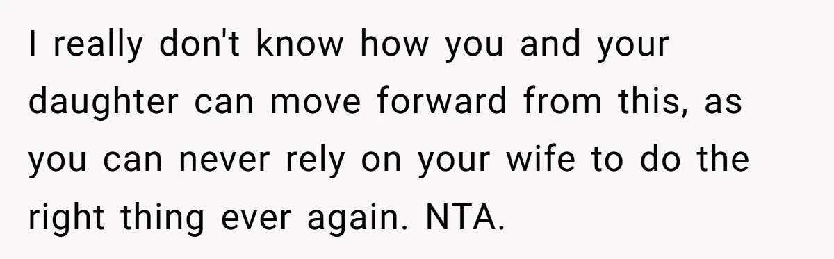 Man Says His Wife Should Have Taken Their Daughter To The Funeral, Now His Mom Is Getting Involved I really don't know how you and your daughter can move forward from this, as you can never rely on your wife to do the right thing ever again. NTA.