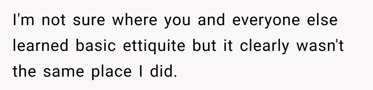 I'm not sure where you and everyone else learned basic ettiquite but it clearly wasn't the same place I did.
