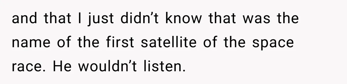 and that I just didn’t know that was the name of the first satellite of the space race. He wouldn’t listen.