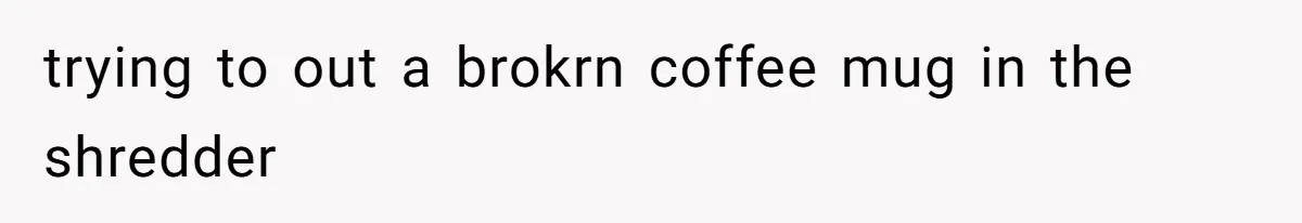 trying to out a brokrn coffee mug in the shredder
