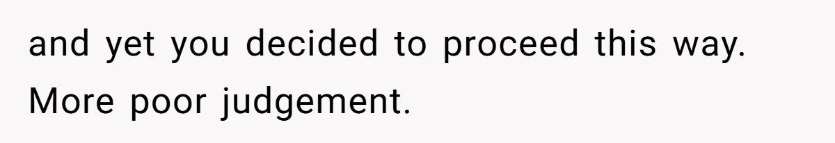 and yet you decided to proceed this way. More poor judgement.