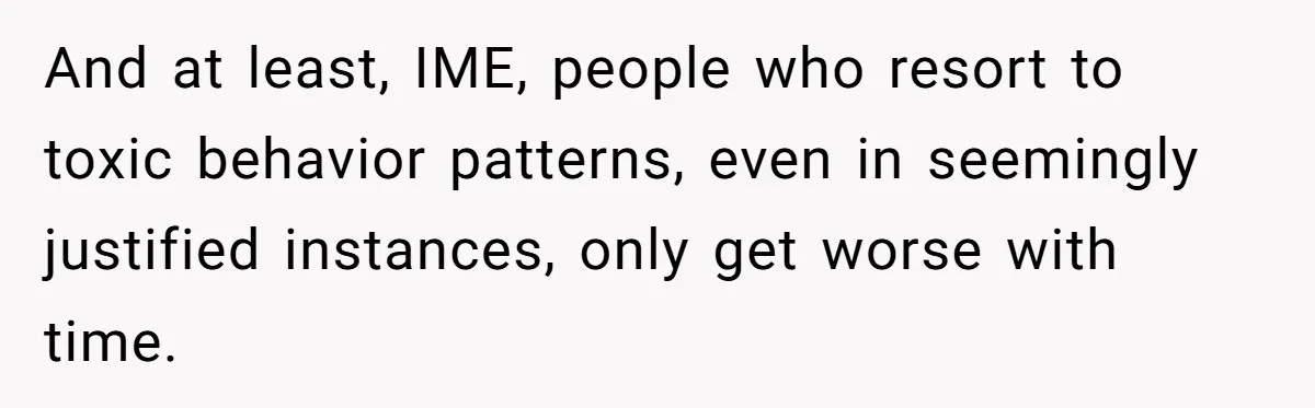 And at least, IME, people who resort to toxic behavior patterns, even in seemingly justified instances, only get worse with time.