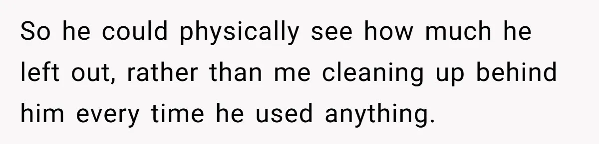 So he could physically see how much he left out, rather than me cleaning up behind him every time he used anything.