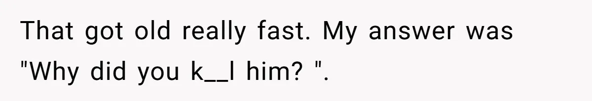 That got old really fast. My answer was "Why did you k__l him? ".