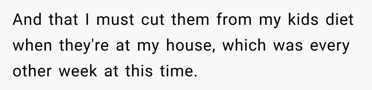 Ex Demands Dad Ban Common Foods At His Home, He Refuses And She Stops Visitation And that I must cut them from my kids diet when they're at my house, which was every other week at this time.