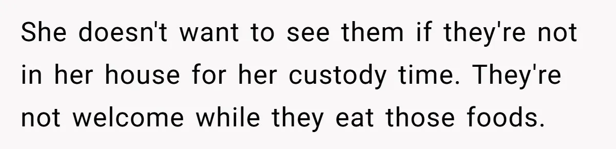Ex Demands Dad Ban Common Foods At His Home, He Refuses And She Stops Visitation She doesn't want to see them if they're not in her house for her custody time. They're not welcome while they eat those foods.