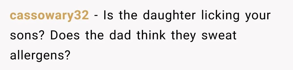 Ex Demands Dad Ban Common Foods At His Home, He Refuses And She Stops Visitation cassowary32 − Is the daughter licking your sons? Does the dad think they sweat allergens?