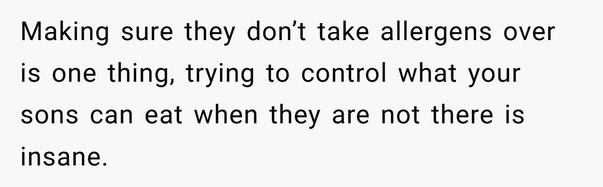 Ex Demands Dad Ban Common Foods At His Home, He Refuses And She Stops Visitation Making sure they don’t take allergens over is one thing, trying to control what your sons can eat when they are not there is insane.