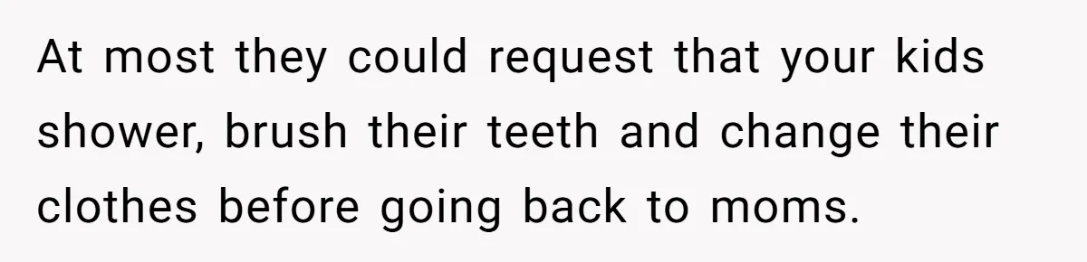 Ex Demands Dad Ban Common Foods At His Home, He Refuses And She Stops Visitation At most they could request that your kids shower, brush their teeth and change their clothes before going back to moms.
