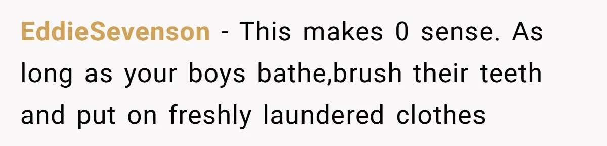 Ex Demands Dad Ban Common Foods At His Home, He Refuses And She Stops Visitation EddieSevenson − This makes 0 sense. As long as your boys bathe,brush their teeth and put on freshly laundered clothes