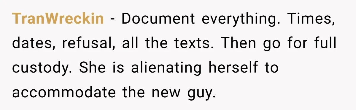 Ex Demands Dad Ban Common Foods At His Home, He Refuses And She Stops Visitation TranWreckin − Document everything. Times, dates, refusal, all the texts. Then go for full custody. She is alienating herself to accommodate the new guy.