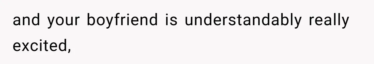 and your boyfriend is understandably really excited,