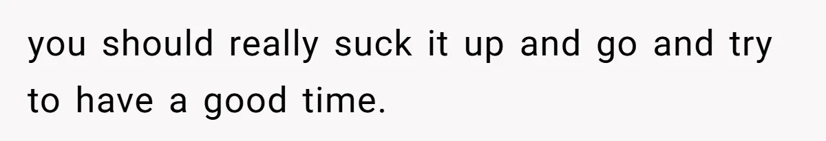 you should really suck it up and go and try to have a good time.