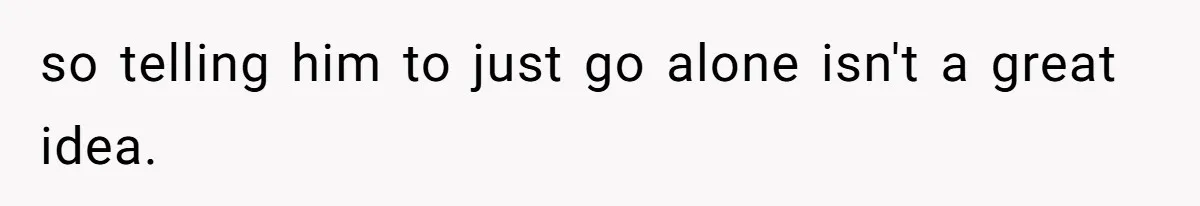 so telling him to just go alone isn't a great idea.