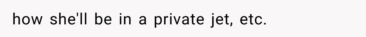 how she'll be in a private jet, etc.