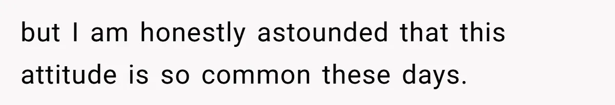but I am honestly astounded that this attitude is so common these days.