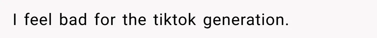 I feel bad for the tiktok generation.