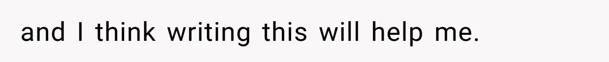 and I think writing this will help me.