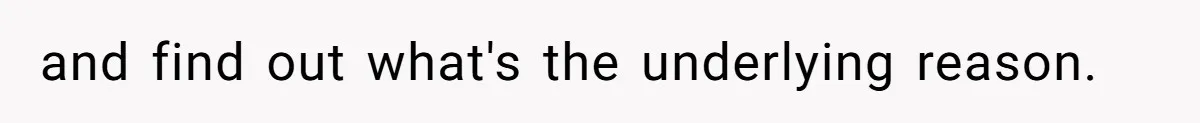 and find out what's the underlying reason.