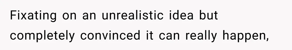 Fixating on an unrealistic idea but completely convinced it can really happen,