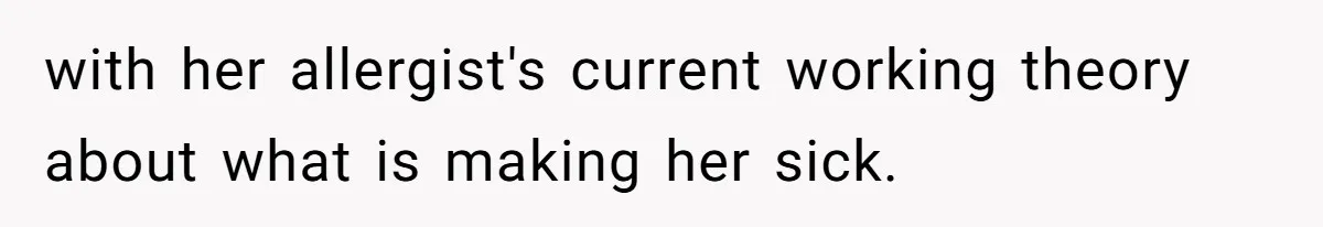 with her allergist's current working theory about what is making her sick.