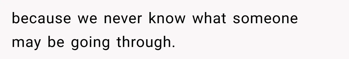 because we never know what someone may be going through.
